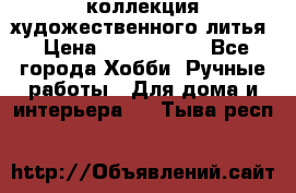 коллекция художественного литья › Цена ­ 1 200 000 - Все города Хобби. Ручные работы » Для дома и интерьера   . Тыва респ.